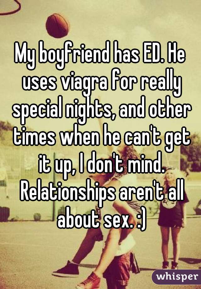 My boyfriend has ED. He uses viagra for really special nights, and other times when he can't get it up, I don't mind. Relationships aren't all about sex. :)