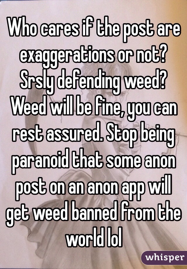 Who cares if the post are exaggerations or not?
 Srsly defending weed?
Weed will be fine, you can rest assured. Stop being paranoid that some anon post on an anon app will get weed banned from the world lol