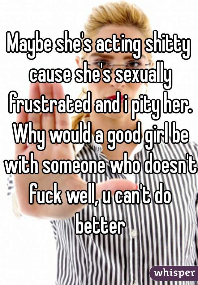 Maybe she's acting shitty cause she's sexually frustrated and i pity her. Why would a good girl be with someone who doesn't fuck well, u can't do better