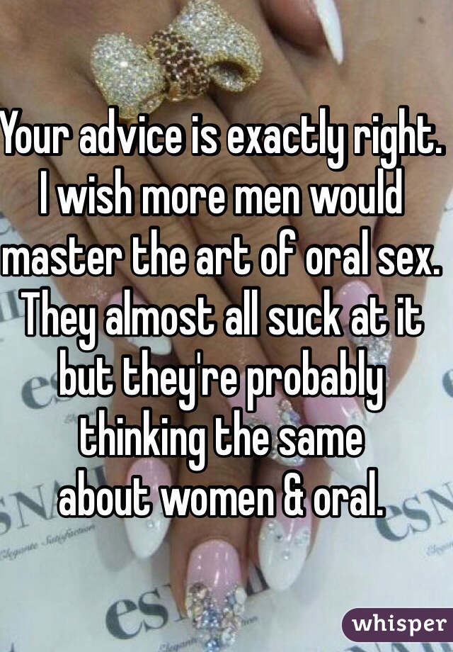 Your advice is exactly right. I wish more men would master the art of oral sex. They almost all suck at it but they're probably thinking the same 
about women & oral. 