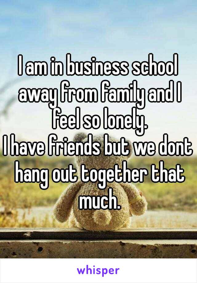 I am in business school away from family and I feel so lonely.
I have friends but we dont hang out together that much.