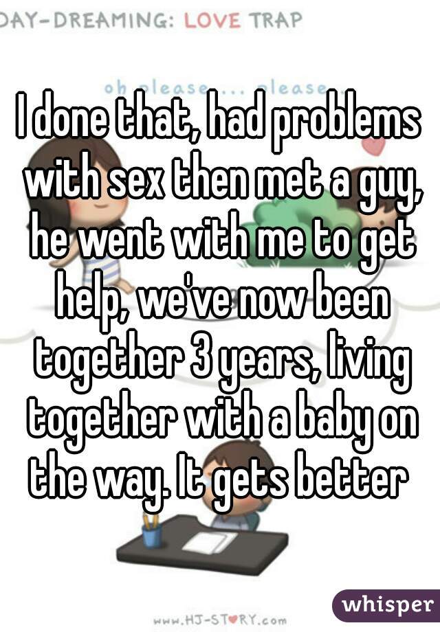 I done that, had problems with sex then met a guy, he went with me to get help, we've now been together 3 years, living together with a baby on the way. It gets better 