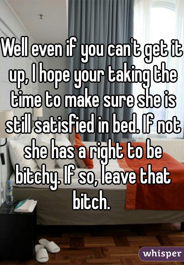 Well even if you can't get it up, I hope your taking the time to make sure she is still satisfied in bed. If not she has a right to be bitchy. If so, leave that bitch. 