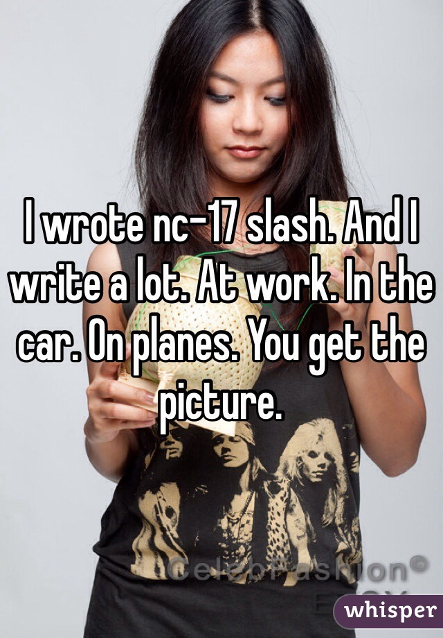 I wrote nc-17 slash. And I write a lot. At work. In the car. On planes. You get the picture. 