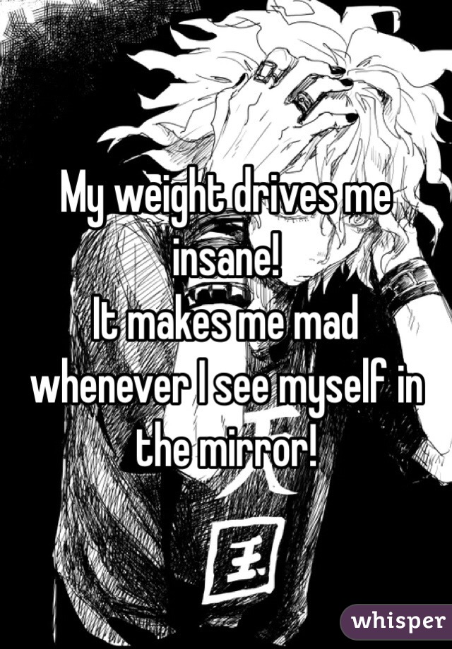 My weight drives me insane!
It makes me mad whenever I see myself in the mirror!
