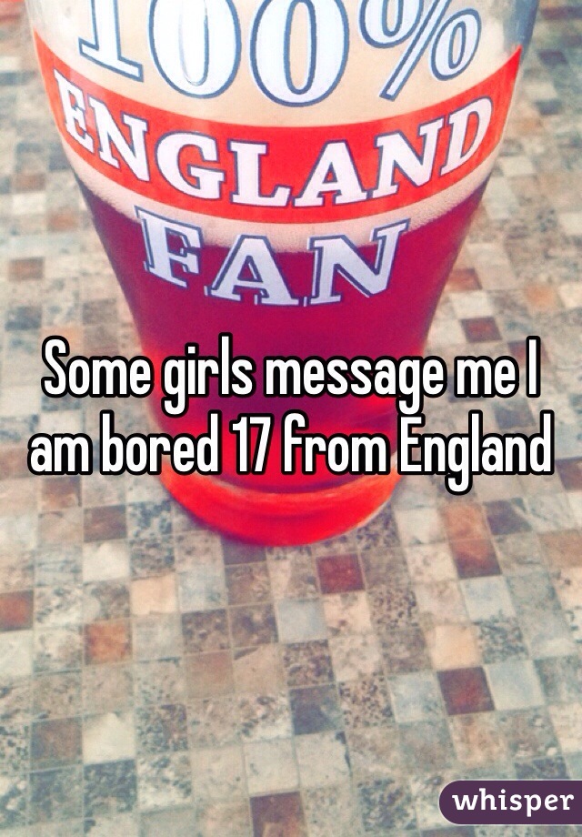 Some girls message me I am bored 17 from England 