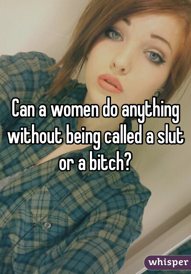 Can a women do anything without being called a slut or a bitch?