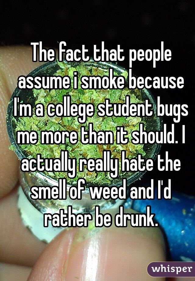 The fact that people assume i smoke because I'm a college student bugs me more than it should. I actually really hate the smell of weed and I'd rather be drunk.