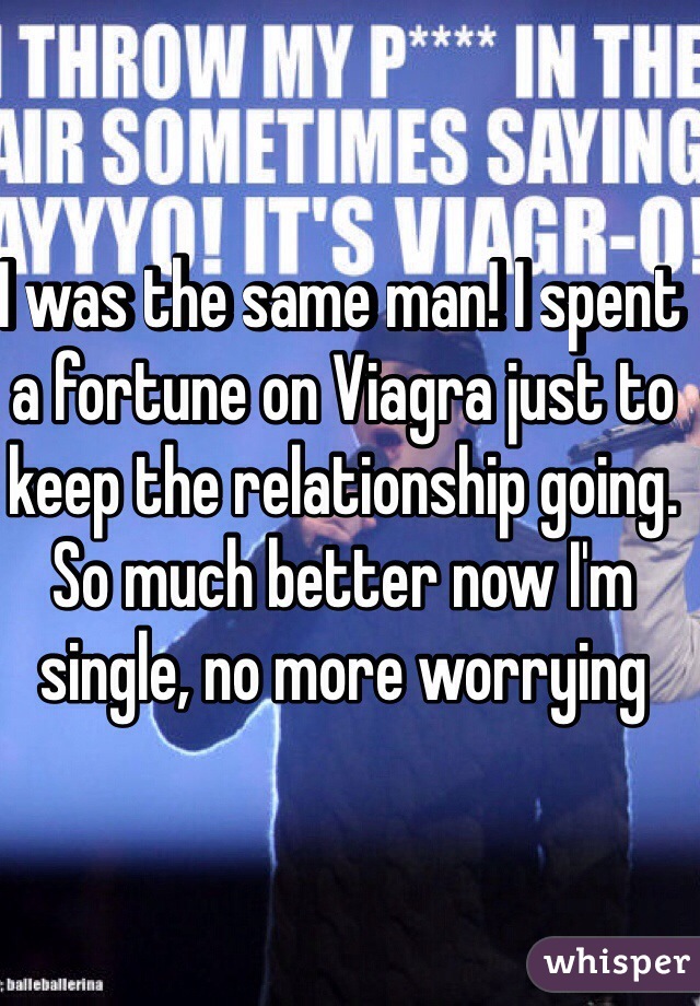 I was the same man! I spent a fortune on Viagra just to keep the relationship going. So much better now I'm single, no more worrying 