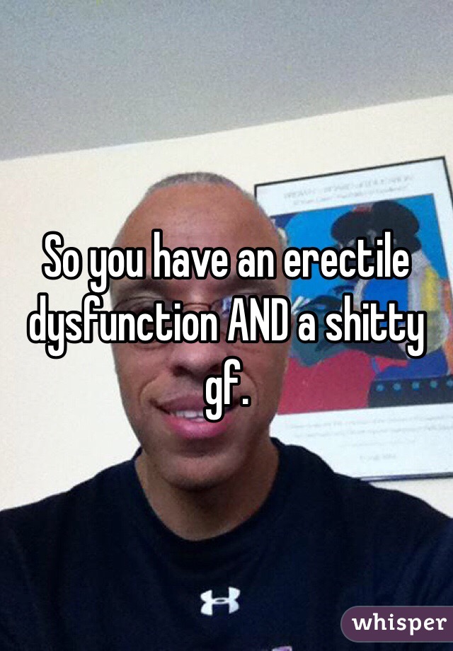 So you have an erectile dysfunction AND a shitty gf. 