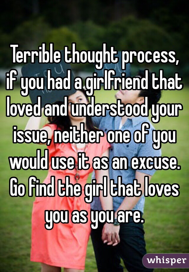 Terrible thought process, if you had a girlfriend that loved and understood your issue, neither one of you would use it as an excuse. Go find the girl that loves you as you are. 