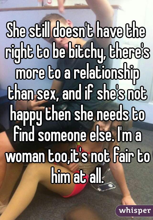 She still doesn't have the right to be bitchy, there's more to a relationship than sex, and if she's not happy then she needs to find someone else. I'm a woman too,it's not fair to him at all.