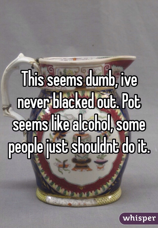 This seems dumb, ive never blacked out. Pot seems like alcohol, some people just shouldnt do it.