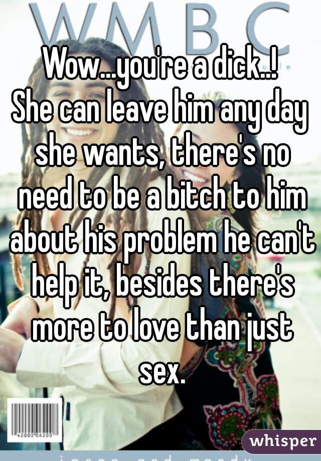 Wow...you're a dick..!
She can leave him any day she wants, there's no need to be a bitch to him about his problem he can't help it, besides there's more to love than just sex.