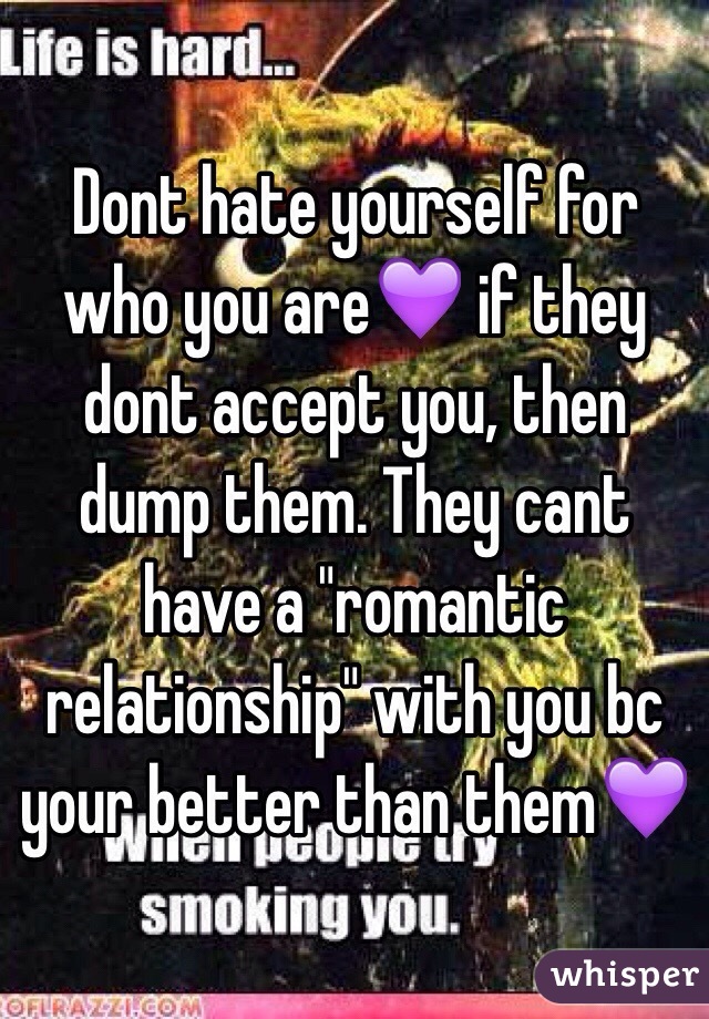 Dont hate yourself for who you are💜 if they dont accept you, then dump them. They cant have a "romantic relationship" with you bc your better than them💜