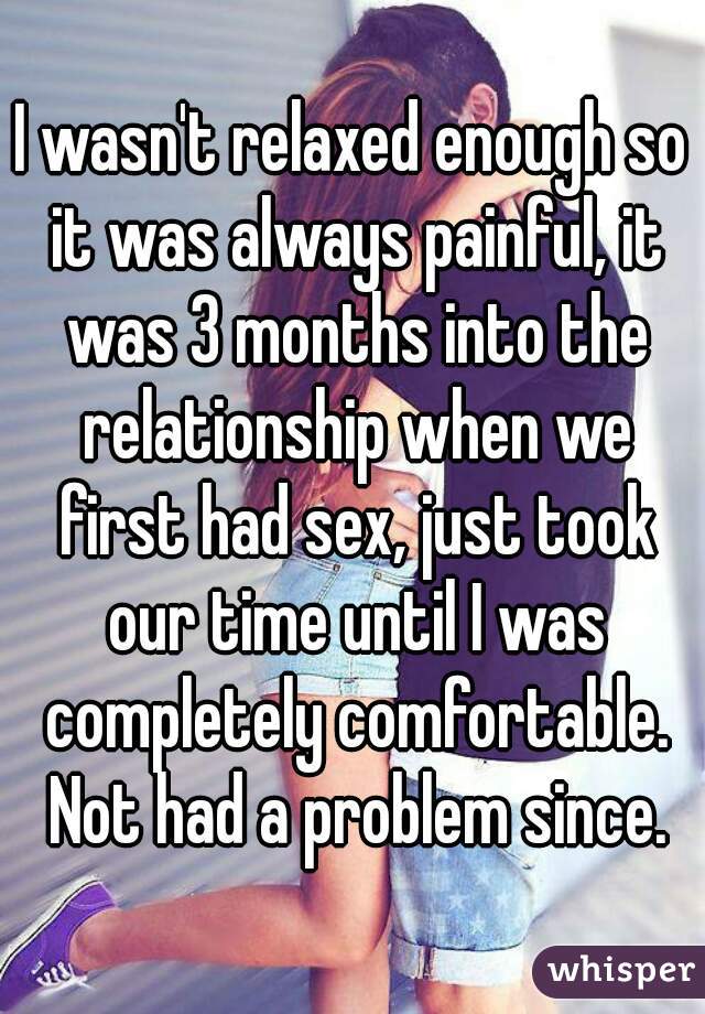 I wasn't relaxed enough so it was always painful, it was 3 months into the relationship when we first had sex, just took our time until I was completely comfortable. Not had a problem since.