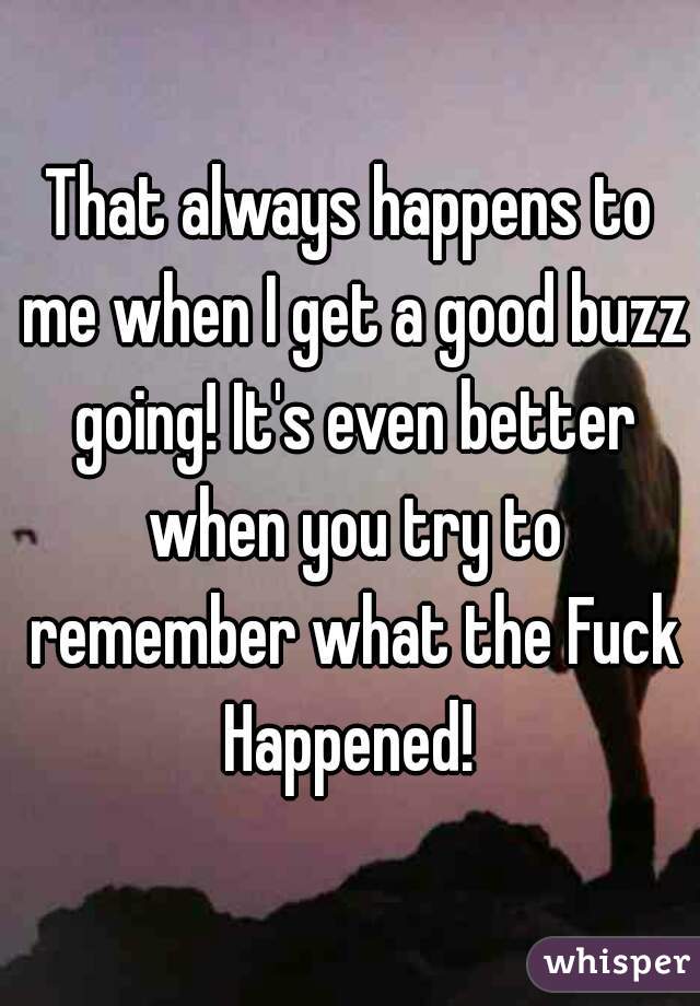 That always happens to me when I get a good buzz going! It's even better when you try to remember what the Fuck Happened! 