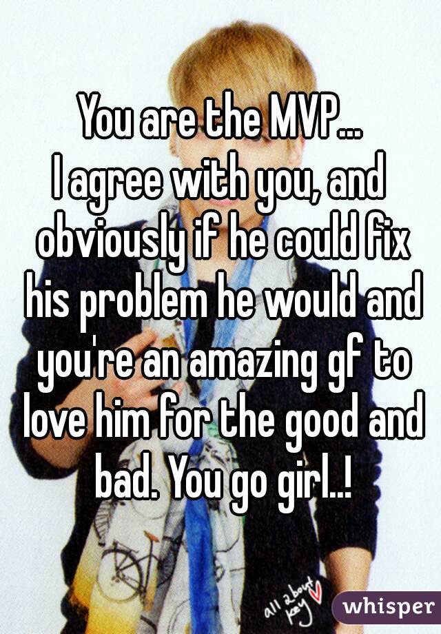 You are the MVP...
I agree with you, and obviously if he could fix his problem he would and you're an amazing gf to love him for the good and bad. You go girl..!