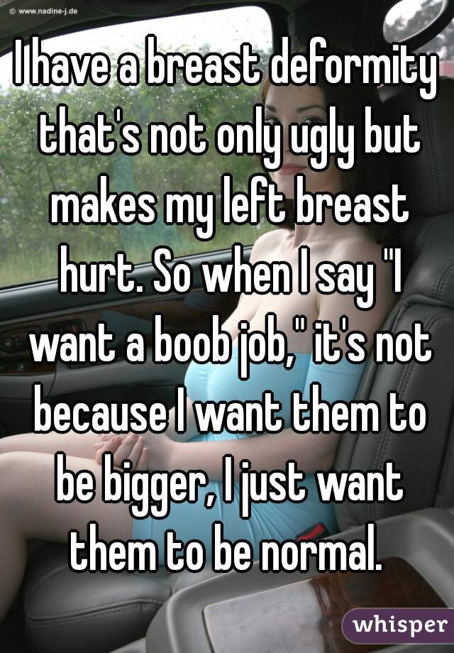 I have a breast deformity that's not only ugly but makes my left breast hurt. So when I say "I want a boob job," it's not because I want them to be bigger, I just want them to be normal. 