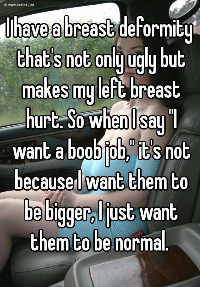 I have a breast deformity that's not only ugly but makes my left breast hurt. So when I say "I want a boob job," it's not because I want them to be bigger, I just want them to be normal. 