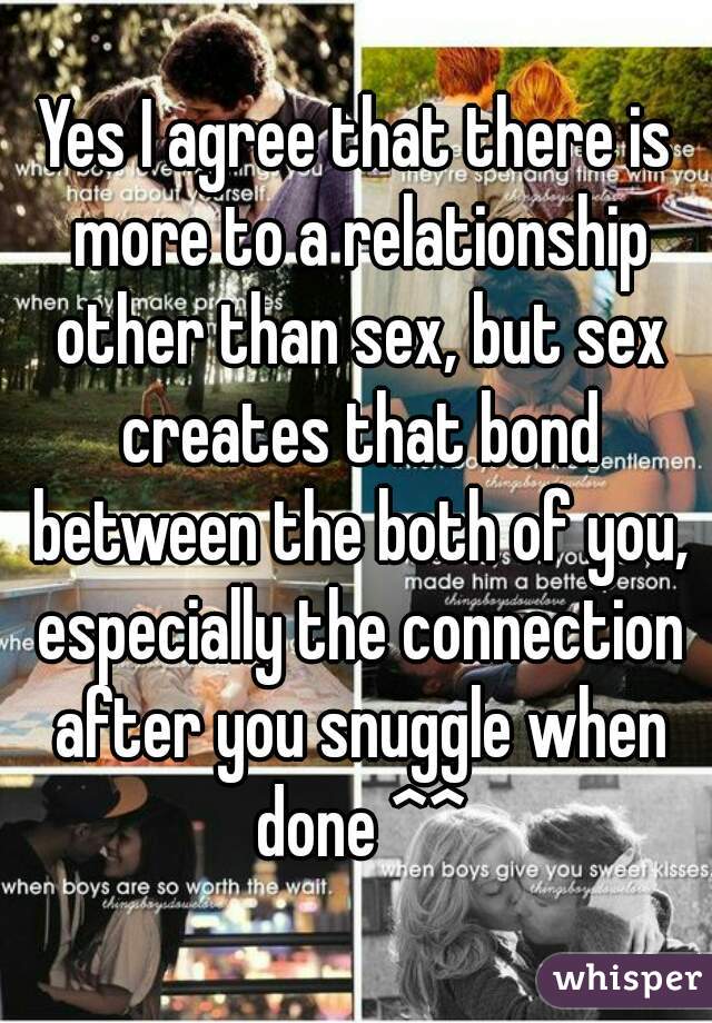 Yes I agree that there is more to a relationship other than sex, but sex creates that bond between the both of you, especially the connection after you snuggle when done ^^