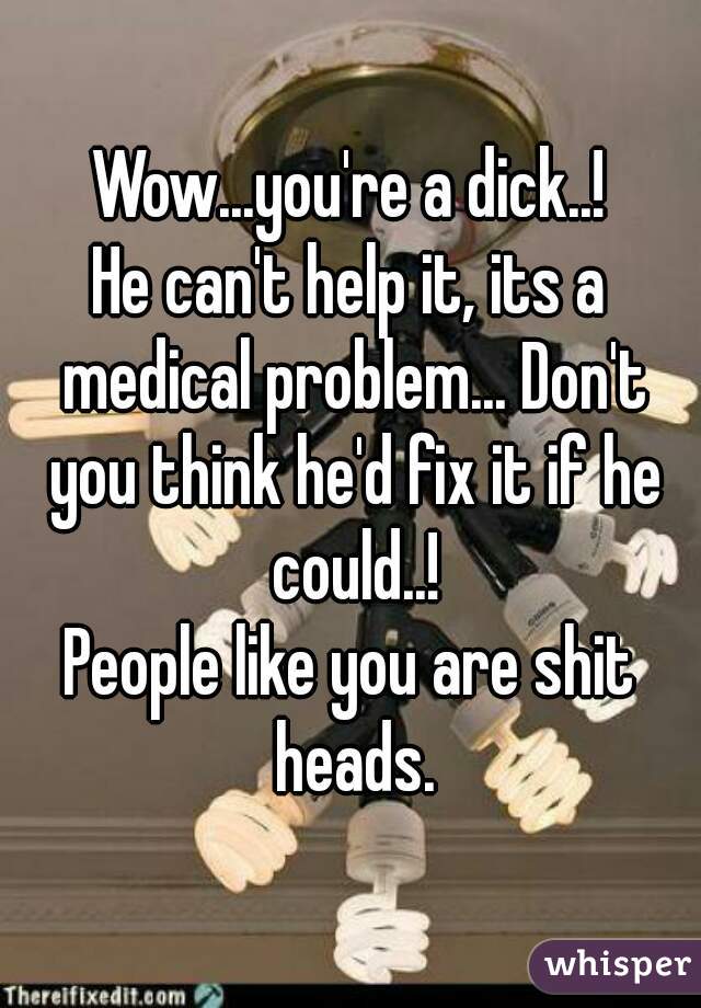 Wow...you're a dick..!
He can't help it, its a medical problem... Don't you think he'd fix it if he could..!
People like you are shit heads.