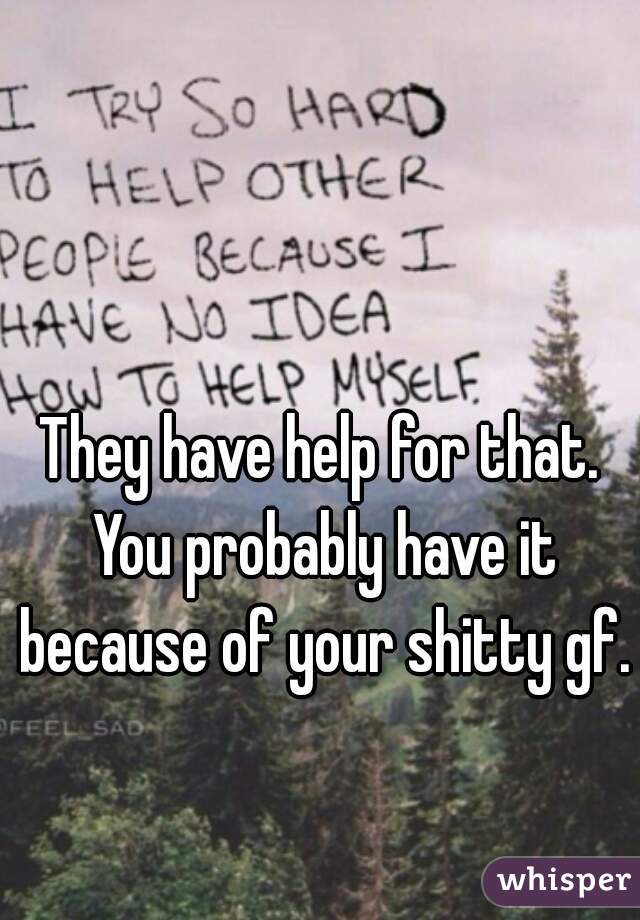 They have help for that. You probably have it because of your shitty gf.