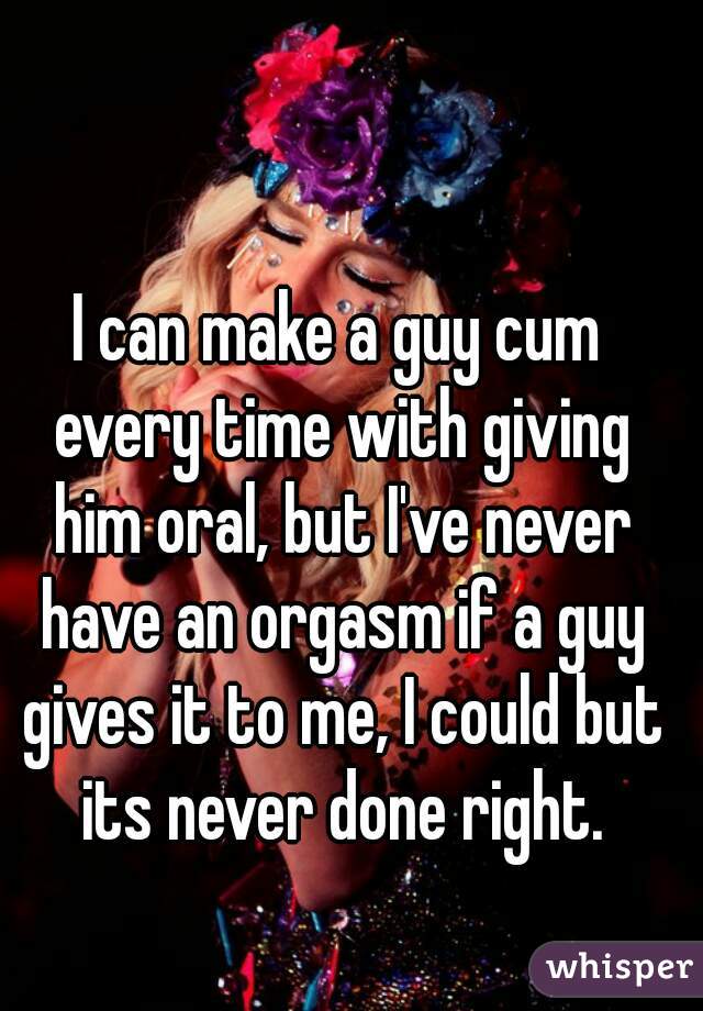 I can make a guy cum every time with giving him oral, but I've never have an orgasm if a guy gives it to me, I could but its never done right.