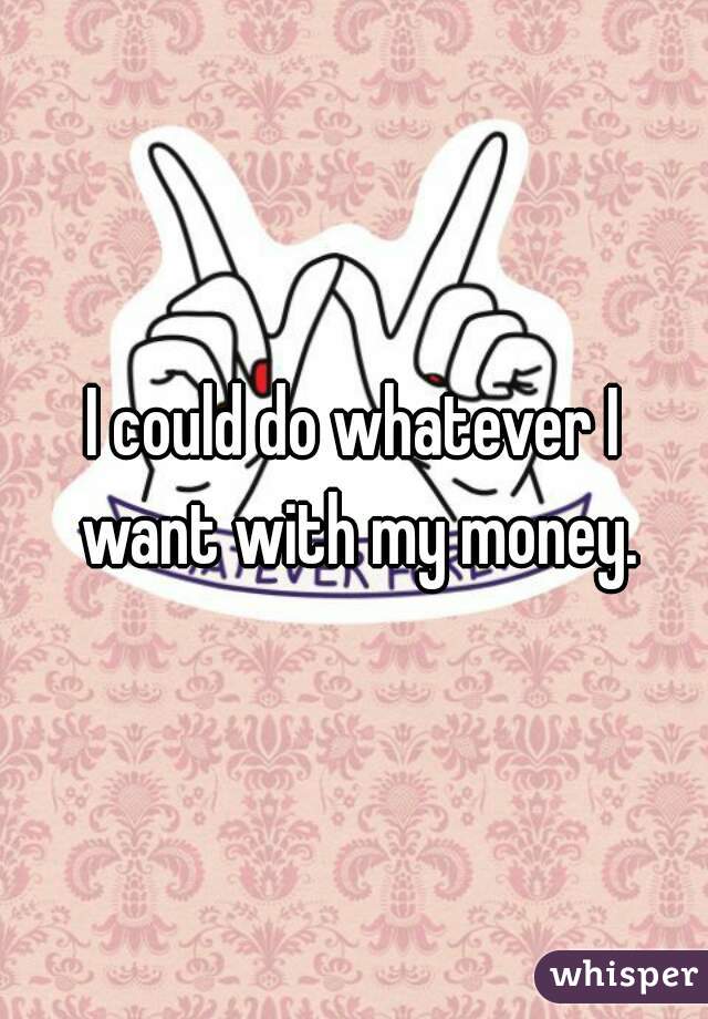 I could do whatever I want with my money.