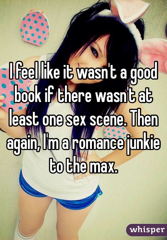I feel like it wasn't a good book if there wasn't at least one sex scene. Then again, I'm a romance junkie to the max.  