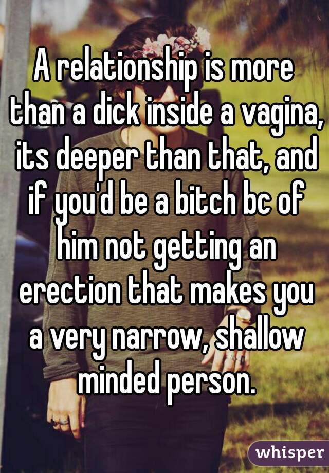 A relationship is more than a dick inside a vagina, its deeper than that, and if you'd be a bitch bc of him not getting an erection that makes you a very narrow, shallow minded person.