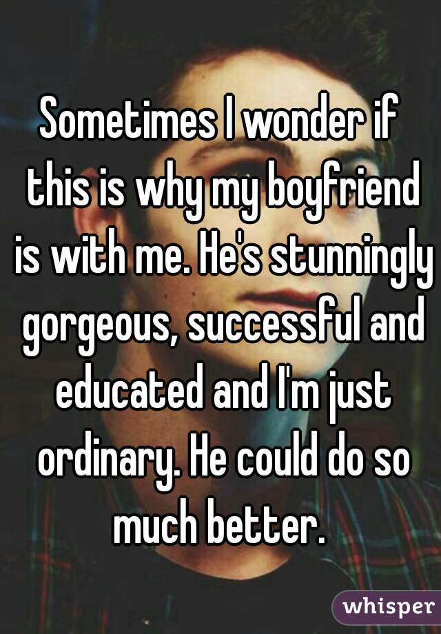 Sometimes I wonder if this is why my boyfriend is with me. He's stunningly gorgeous, successful and educated and I'm just ordinary. He could do so much better. 