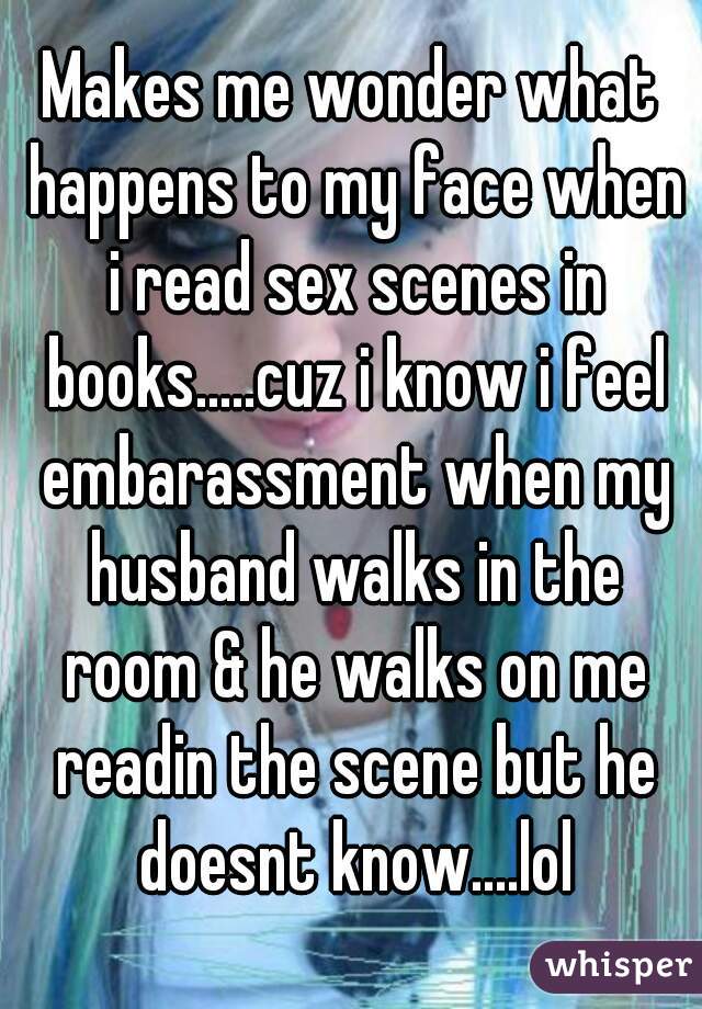 Makes me wonder what happens to my face when i read sex scenes in books.....cuz i know i feel embarassment when my husband walks in the room & he walks on me readin the scene but he doesnt know....lol