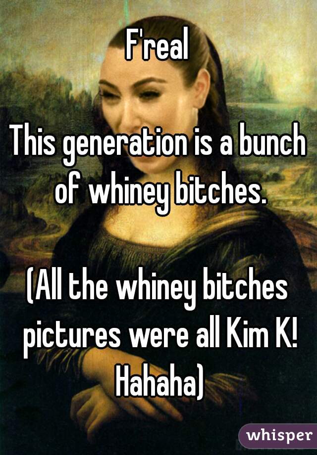 F'real

This generation is a bunch of whiney bitches.

(All the whiney bitches pictures were all Kim K! Hahaha)