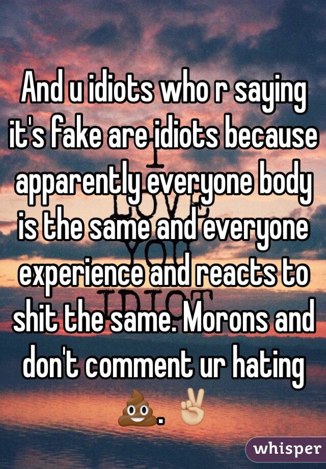 And u idiots who r saying it's fake are idiots because apparently everyone body is the same and everyone experience and reacts to shit the same. Morons and don't comment ur hating 💩. ✌🏼️   
