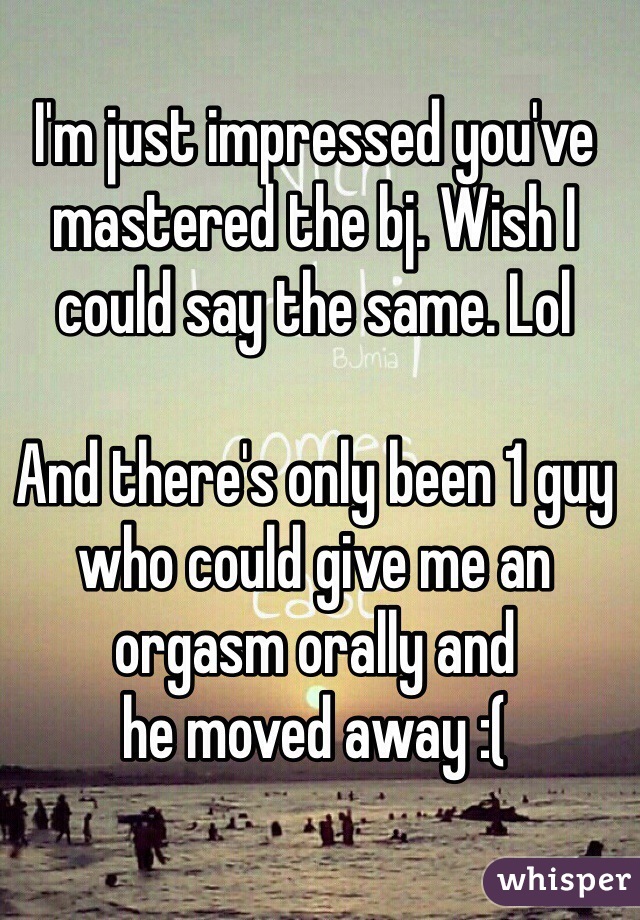 I'm just impressed you've mastered the bj. Wish I could say the same. Lol

And there's only been 1 guy who could give me an orgasm orally and 
he moved away :(