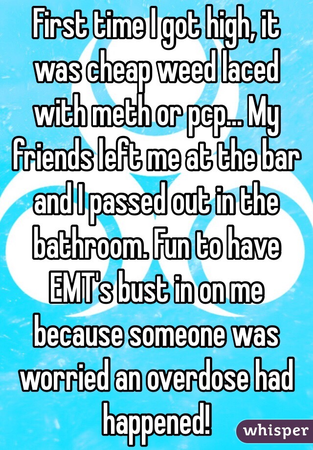 First time I got high, it was cheap weed laced with meth or pcp... My friends left me at the bar and I passed out in the bathroom. Fun to have EMT's bust in on me because someone was worried an overdose had happened!