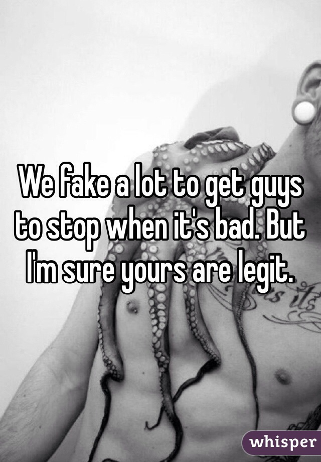 We fake a lot to get guys to stop when it's bad. But I'm sure yours are legit. 