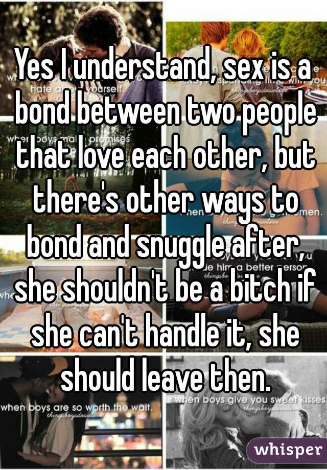 Yes I understand, sex is a bond between two people that love each other, but there's other ways to bond and snuggle after, she shouldn't be a bitch if she can't handle it, she should leave then.