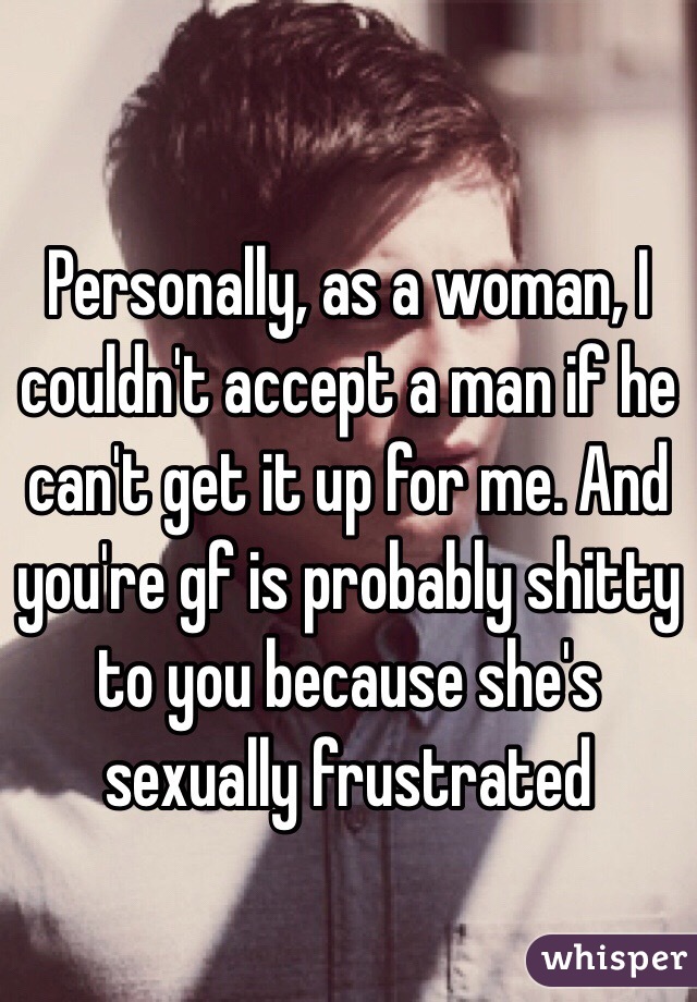 Personally, as a woman, I couldn't accept a man if he can't get it up for me. And you're gf is probably shitty to you because she's sexually frustrated