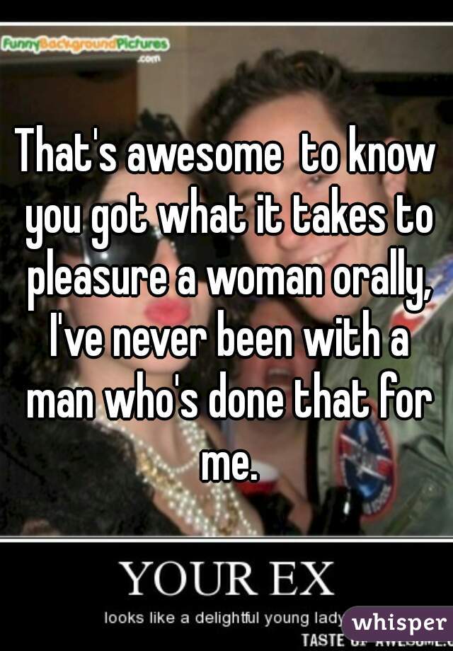 That's awesome  to know you got what it takes to pleasure a woman orally, I've never been with a man who's done that for me.