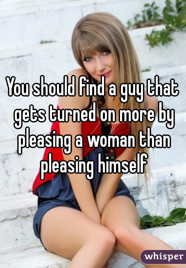 You should find a guy that gets turned on more by pleasing a woman than pleasing himself