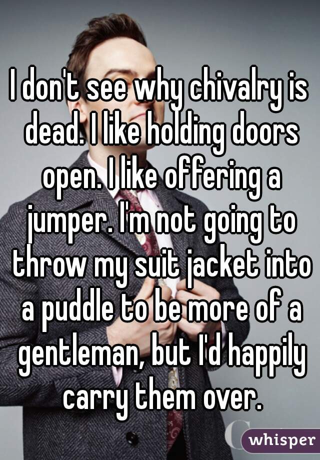 I don't see why chivalry is dead. I like holding doors open. I like offering a jumper. I'm not going to throw my suit jacket into a puddle to be more of a gentleman, but I'd happily carry them over.