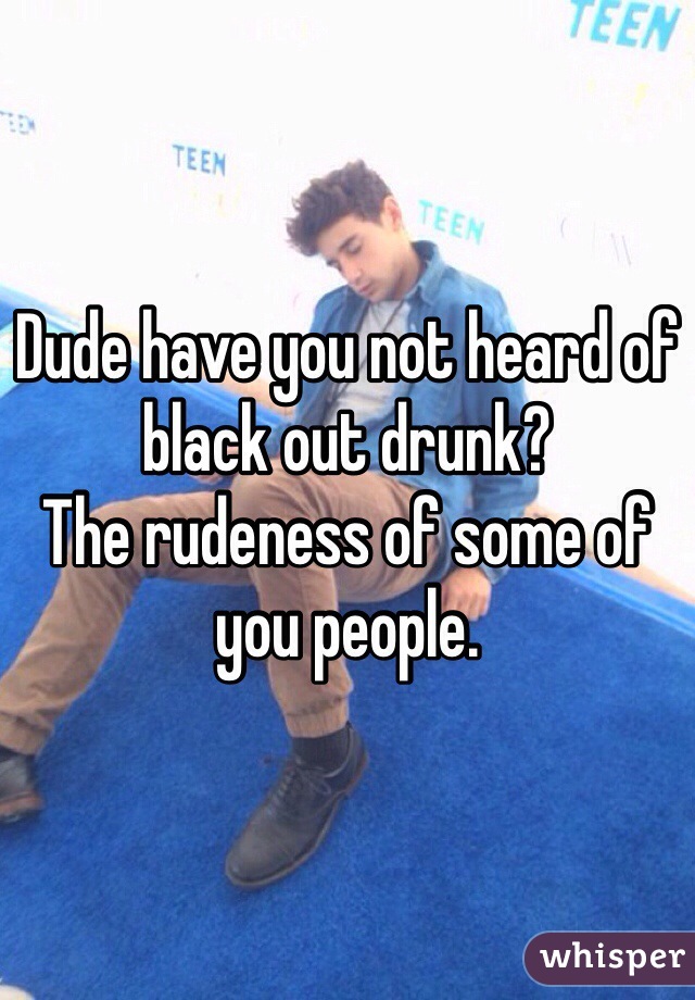 Dude have you not heard of black out drunk?
The rudeness of some of you people. 
