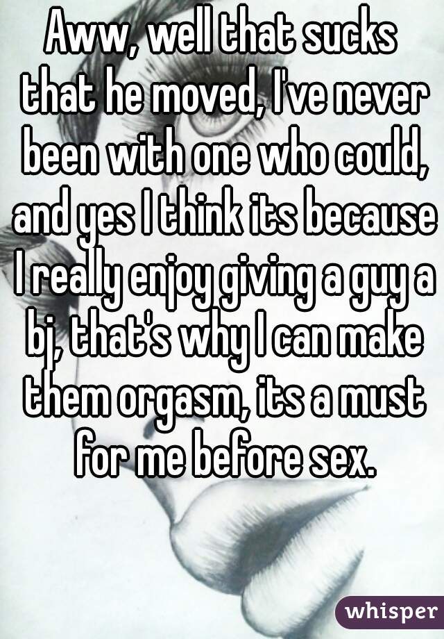 Aww, well that sucks that he moved, I've never been with one who could, and yes I think its because I really enjoy giving a guy a bj, that's why I can make them orgasm, its a must for me before sex.