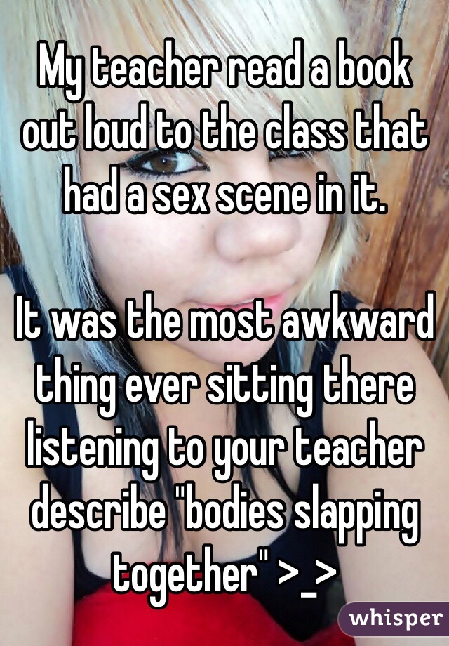 My teacher read a book out loud to the class that had a sex scene in it. 

It was the most awkward thing ever sitting there listening to your teacher describe "bodies slapping together" >_>
