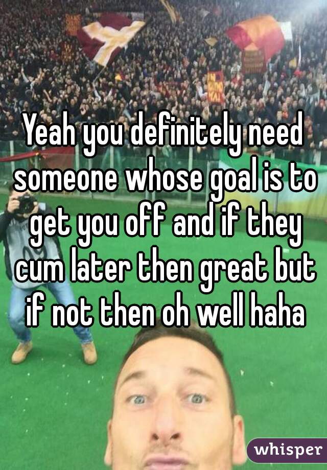 Yeah you definitely need someone whose goal is to get you off and if they cum later then great but if not then oh well haha