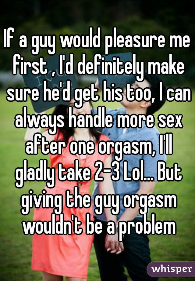 If a guy would pleasure me first , I'd definitely make sure he'd get his too, I can always handle more sex after one orgasm, I'll gladly take 2-3 Lol... But giving the guy orgasm wouldn't be a problem