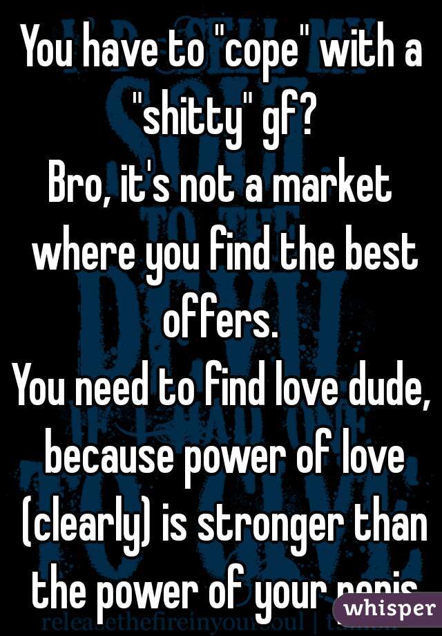 You have to "cope" with a "shitty" gf?
Bro, it's not a market where you find the best offers. 
You need to find love dude, because power of love (clearly) is stronger than the power of your penis