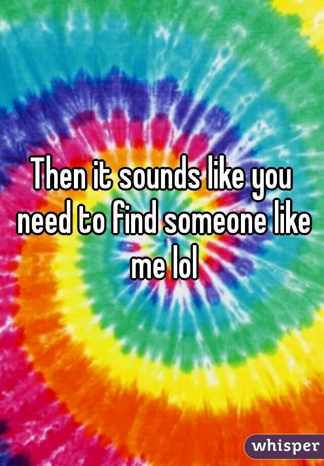 Then it sounds like you need to find someone like me lol